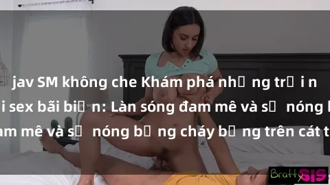 jav SM không che Khám phá những trải nghiệm độc đáo tại sex bãi biển: Làn sóng đam mê và sự nóng bỏng cháy bỏng trên cát trắng