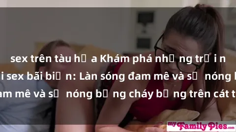 sex trên tàu hỏa Khám phá những trải nghiệm độc đáo tại sex bãi biển: Làn sóng đam mê và sự nóng bỏng cháy bỏng trên cát trắng