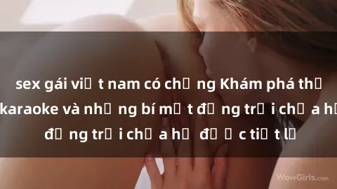 sex gái việt nam có chồng Khám phá thế giới sex quán karaoke và những bí mật động trời chưa hề được tiết lộ