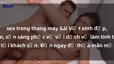 sex trong thang máy Gái Việt xinh đẹp, nồng nàn tình cảm, sẵn sàng phục vụ với dịch vụ làm tình tại khách sạn. Đến ngay để thỏa mãn mọi khao khát của bạn!