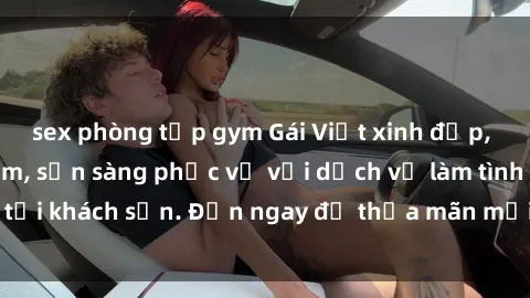 sex phòng tập gym Gái Việt xinh đẹp, nồng nàn tình cảm, sẵn sàng phục vụ với dịch vụ làm tình tại khách sạn. Đến ngay để thỏa mãn mọi khao khát của bạn!