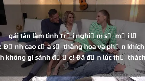 gái tân làm tình Trải nghiệm sự mới lạ với sex gangbang: Đỉnh cao của sự thăng hoa và phấn khích không gì sánh được! Đã đến lúc thử thách giới hạn của bạn!