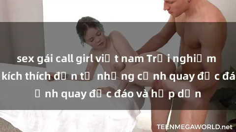 sex gái call girl việt nam Trải nghiệm phim sex : Sự kích thích đến từ những cảnh quay độc đáo và hấp dẫn