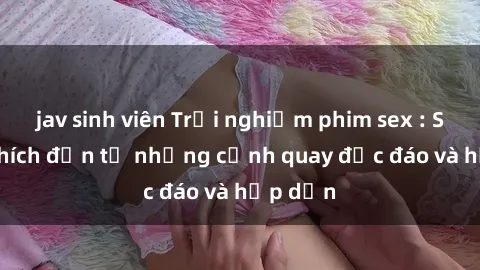 jav sinh viên Trải nghiệm phim sex : Sự kích thích đến từ những cảnh quay độc đáo và hấp dẫn