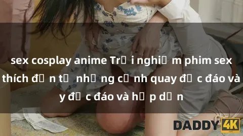 sex cosplay anime Trải nghiệm phim sex : Sự kích thích đến từ những cảnh quay độc đáo và hấp dẫn