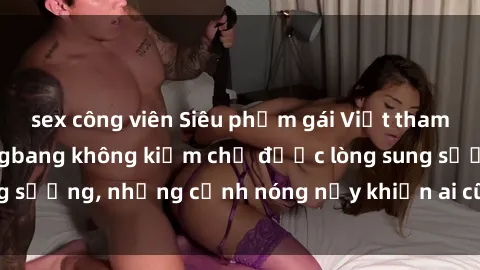 sex công viên Siêu phẩm gái Việt tham gia trong buổi gangbang không kiềm chế được lòng sung sướng, những cảnh nóng nảy khiến ai cũng phải mãn nhãn