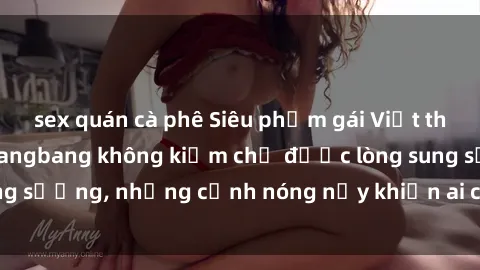 sex quán cà phê Siêu phẩm gái Việt tham gia trong buổi gangbang không kiềm chế được lòng sung sướng, những cảnh nóng nảy khiến ai cũng phải mãn nhãn