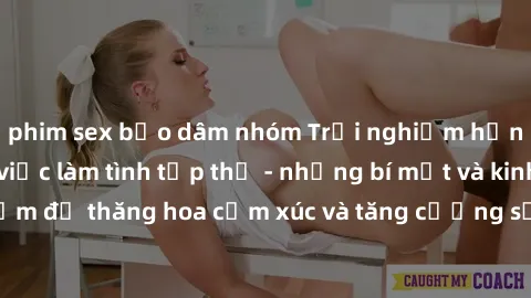 phim sex bạo dâm nhóm Trải nghiệm hứng khởi cùng với việc làm tình tập thể - những bí mật và kinh nghiệm để thăng hoa cảm xúc và tăng cường sự gắn kết trong mối quan hệ
