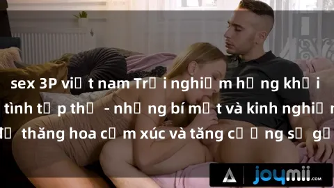 sex 3P việt nam Trải nghiệm hứng khởi cùng với việc làm tình tập thể - những bí mật và kinh nghiệm để thăng hoa cảm xúc và tăng cường sự gắn kết trong mối quan hệ