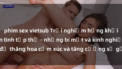 phim sex vietsub Trải nghiệm hứng khởi cùng với việc làm tình tập thể - những bí mật và kinh nghiệm để thăng hoa cảm xúc và tăng cường sự gắn kết trong mối quan hệ