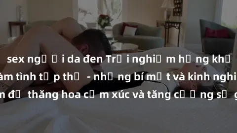sex người da đen Trải nghiệm hứng khởi cùng với việc làm tình tập thể - những bí mật và kinh nghiệm để thăng hoa cảm xúc và tăng cường sự gắn kết trong mối quan hệ