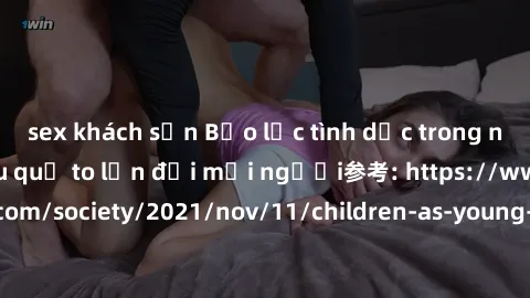 sex khách sạn Bạo lực tình dục trong nhóm: nguy cơ và hậu quả to lớn đối mọi người参考: https://www.theguardian.com/society/2021/nov/11/children-as-young-as-four-are-being-sexually-abused-by-groups-in-u