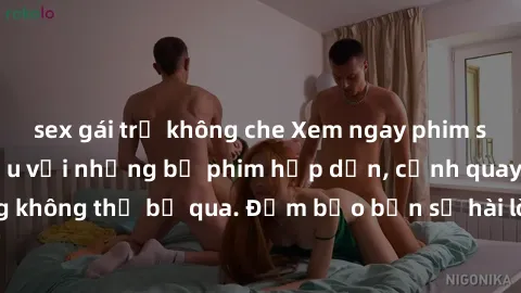 sex gái trẻ không che Xem ngay phim sex bukkake hàng đầu với những bộ phim hấp dẫn, cảnh quay nóng bỏng không thể bỏ qua. Đảm bảo bạn sẽ hài lòng với trải nghiệm mới lạ này!