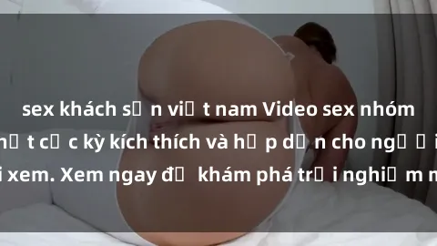 sex khách sạn việt nam Video sex nhóm không che mới nhất cực kỳ kích thích và hấp dẫn cho người xem. Xem ngay để khám phá trải nghiệm mới lạ và đầy bất ngờ!