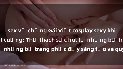 sex vợ chồng Gái Việt cosplay sexy khiến fan hâm mộ phát cuồng: Thử thách sức hút từ những bộ trang phục đầy sáng tạo và quyến rũ!
