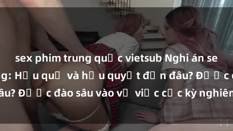 sex phim trung quốc vietsub Nghi án sex nhân viên nhà hàng: Hậu quả và hậu quyết đến đâu? Được đào sâu vào vụ việc cực kỳ nghiêm trọng này.