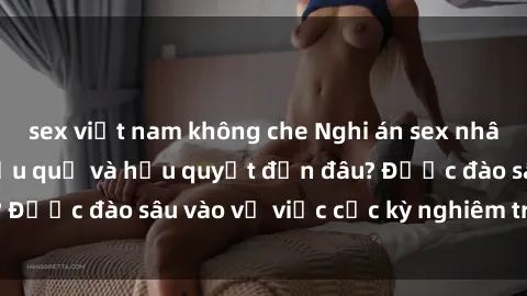 sex việt nam không che Nghi án sex nhân viên nhà hàng: Hậu quả và hậu quyết đến đâu? Được đào sâu vào vụ việc cực kỳ nghiêm trọng này.