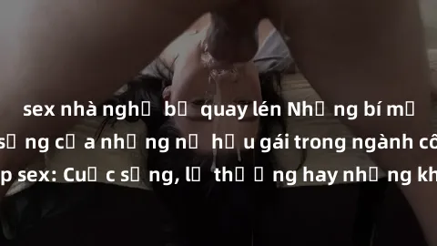 sex nhà nghỉ bị quay lén Những bí mật đằng sau cuộc sống của những nữ hầu gái trong ngành công nghiệp sex: Cuộc sống, lẽ thường hay những khó khăn mà họ phải đối mặt.