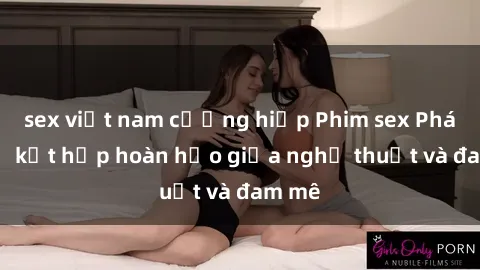 sex việt nam cưỡng hiếp Phim sex Pháp - Sự kết hợp hoàn hảo giữa nghệ thuật và đam mê