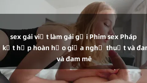 sex gái việt làm gái gọi Phim sex Pháp - Sự kết hợp hoàn hảo giữa nghệ thuật và đam mê
