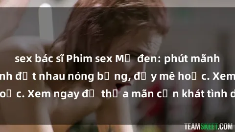 sex bác sĩ Phim sex Mỹ đen: phút mãnh liệt với những cảnh địt nhau nóng bỏng, đầy mê hoặc. Xem ngay để thỏa mãn cơn khát tình dục của bạn!