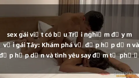 sex gái việt có bầu Trải nghiệm đầy mới lạ khi quan hệ với gái Tây: Khám phá vẻ đẹp hấp dẫn và tình yêu say đắm từ phương Tây