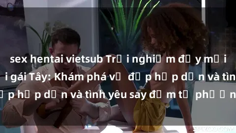 sex hentai vietsub Trải nghiệm đầy mới lạ khi quan hệ với gái Tây: Khám phá vẻ đẹp hấp dẫn và tình yêu say đắm từ phương Tây