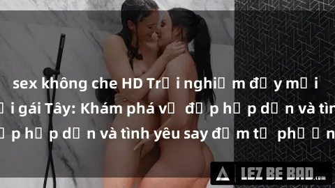 sex không che HD Trải nghiệm đầy mới lạ khi quan hệ với gái Tây: Khám phá vẻ đẹp hấp dẫn và tình yêu say đắm từ phương Tây