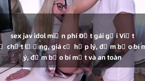 sex jav idol miễn phí Đặt gái gọi Việt Nam: Dịch vụ chất lượng, giá cả hợp lý, đảm bảo bí mật và an toàn