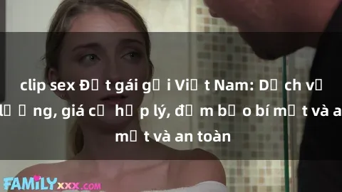 clip sex Đặt gái gọi Việt Nam: Dịch vụ chất lượng, giá cả hợp lý, đảm bảo bí mật và an toàn