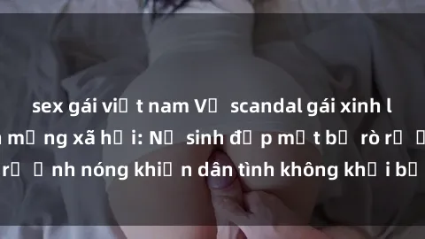 sex gái việt nam Vụ scandal gái xinh lộ hàng gây sốt trên mạng xã hội: Nữ sinh đẹp mắt bị rò rỉ ảnh nóng khiến dân tình không khỏi bất ngờ và phẫn nộ!