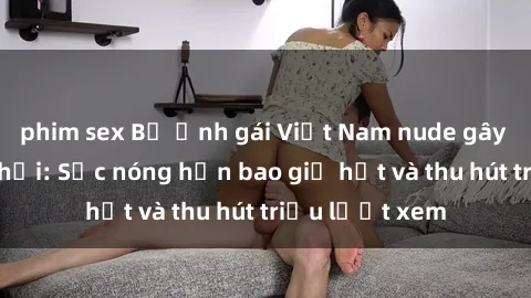 phim sex Bộ ảnh gái Việt Nam nude gây sốt mạng xã hội: Sắc nóng hơn bao giờ hết và thu hút triệu lượt xem
