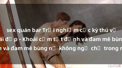 sex quán bar Trải nghiệm cực kỳ thú vị khi làm tình với gái đẹp - Khoái cảm tột đỉnh và đam mê bùng nổ không ngờ chỉ trong một đêm!