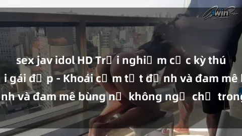 sex jav idol HD Trải nghiệm cực kỳ thú vị khi làm tình với gái đẹp - Khoái cảm tột đỉnh và đam mê bùng nổ không ngờ chỉ trong một đêm!