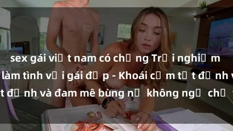 sex gái việt nam có chồng Trải nghiệm cực kỳ thú vị khi làm tình với gái đẹp - Khoái cảm tột đỉnh và đam mê bùng nổ không ngờ chỉ trong một đêm!