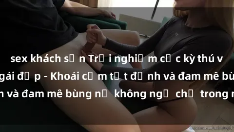 sex khách sạn Trải nghiệm cực kỳ thú vị khi làm tình với gái đẹp - Khoái cảm tột đỉnh và đam mê bùng nổ không ngờ chỉ trong một đêm!