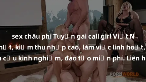 sex châu phi Tuyển gái call girl Việt Nam gợi cảm, đẹp mắt, kiếm thu nhập cao, làm việc linh hoạt, không yêu cầu kinh nghiệm, đào tạo miễn phí. Liên hệ ngay để biết thêm chi tiết!