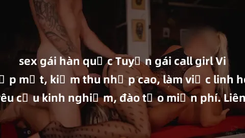 sex gái hàn quốc Tuyển gái call girl Việt Nam gợi cảm, đẹp mắt, kiếm thu nhập cao, làm việc linh hoạt, không yêu cầu kinh nghiệm, đào tạo miễn phí. Liên hệ ngay để biết thêm chi tiết!