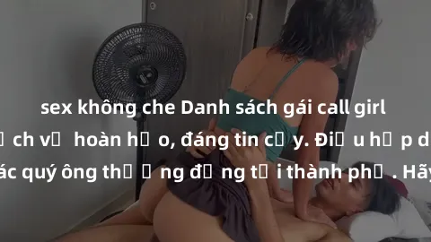 sex không che Danh sách gái call girl vip chất lượng, dịch vụ hoàn hảo, đáng tin cậy. Điều hấp dẫn cho các quý ông thượng đẳng tại thành phố. Hãy nhấc máy và đặt lịch ngay!
