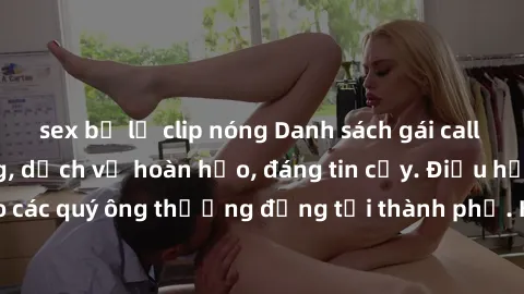 sex bị lộ clip nóng Danh sách gái call girl vip chất lượng, dịch vụ hoàn hảo, đáng tin cậy. Điều hấp dẫn cho các quý ông thượng đẳng tại thành phố. Hãy nhấc máy và đặt lịch ngay!