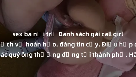 sex bà nội trợ Danh sách gái call girl vip chất lượng, dịch vụ hoàn hảo, đáng tin cậy. Điều hấp dẫn cho các quý ông thượng đẳng tại thành phố. Hãy nhấc máy và đặt lịch ngay!