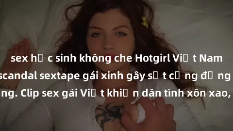 sex học sinh không che Hotgirl Việt Nam lộ clip nóng! Vụ scandal sextape gái xinh gây sốt cộng đồng mạng. Clip sex gái Việt khiến dân tình xôn xao, cảnh báo nguy cơ lộ hàng.