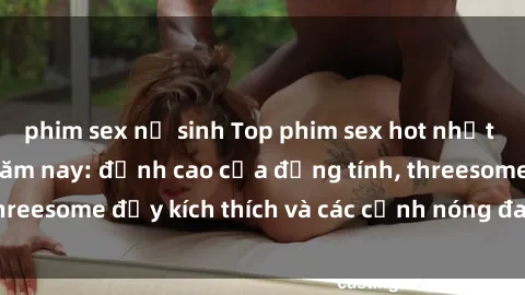 phim sex nữ sinh Top phim sex hot nhất không thể bỏ lỡ năm nay: đỉnh cao của đồng tính, threesome đầy kích thích và các cảnh nóng đang gây sốt!