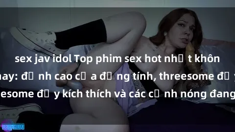 sex jav idol Top phim sex hot nhất không thể bỏ lỡ năm nay: đỉnh cao của đồng tính, threesome đầy kích thích và các cảnh nóng đang gây sốt!