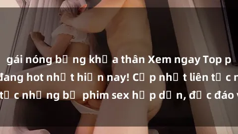 gái nóng bỏng khỏa thân Xem ngay Top phim sex mới nhất đang hot nhất hiện nay! Cập nhật liên tục những bộ phim sex hấp dẫn, độc đáo và đầy kích thích.
