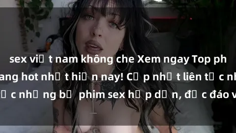 sex việt nam không che Xem ngay Top phim sex mới nhất đang hot nhất hiện nay! Cập nhật liên tục những bộ phim sex hấp dẫn, độc đáo và đầy kích thích.