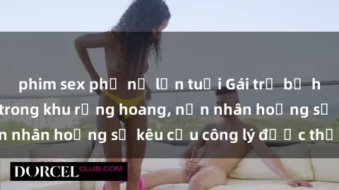phim sex phụ nữ lớn tuổi Gái trẻ bị hiếp dâm bạo lực trong khu rừng hoang, nạn nhân hoảng sợ kêu cầu công lý được thực thi
