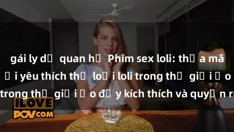 gái ly dị quan hệ Phim sex loli: thỏa mãn đam mê của người yêu thích thể loại loli trong thế giới ảo đầy kích thích và quyến rũ.