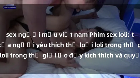 sex người mẫu việt nam Phim sex loli: thỏa mãn đam mê của người yêu thích thể loại loli trong thế giới ảo đầy kích thích và quyến rũ.
