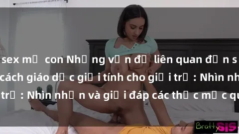 sex mẹ con Những vấn đề liên quan đến sex thiếu niên và cách giáo dục giới tính cho giới trẻ: Nhìn nhận và giải đáp các thắc mắc quan trọng.